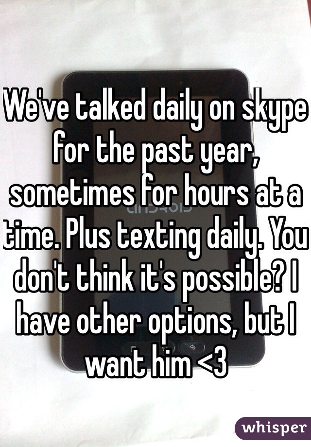 We've talked daily on skype for the past year, sometimes for hours at a time. Plus texting daily. You don't think it's possible? I have other options, but I want him <3