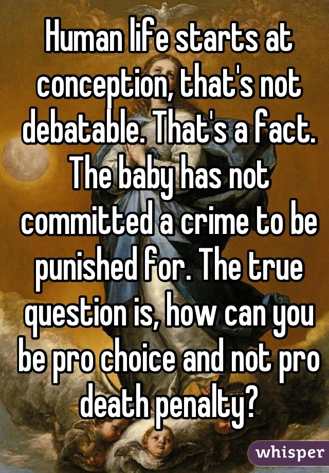 Human life starts at conception, that's not debatable. That's a fact. The baby has not committed a crime to be punished for. The true question is, how can you be pro choice and not pro death penalty?