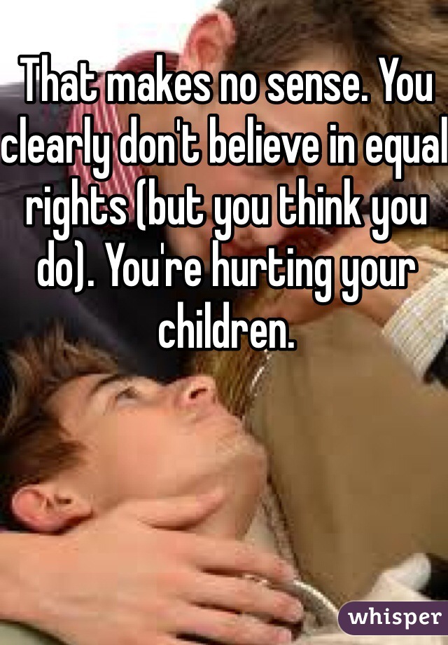 That makes no sense. You clearly don't believe in equal rights (but you think you do). You're hurting your children. 