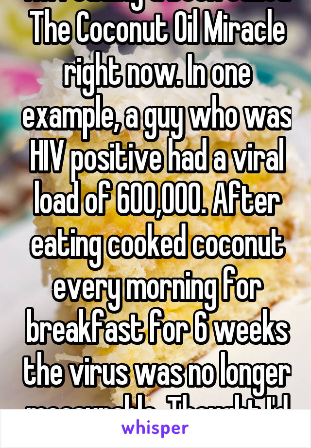 I'm reading a book called The Coconut Oil Miracle right now. In one example, a guy who was HIV positive had a viral load of 600,000. After eating cooked coconut every morning for breakfast for 6 weeks the virus was no longer measurable. Thought I'd throw that your way!