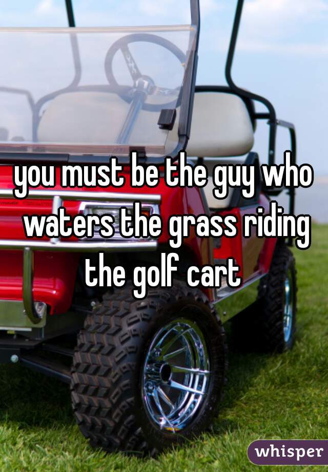 you must be the guy who waters the grass riding the golf cart 