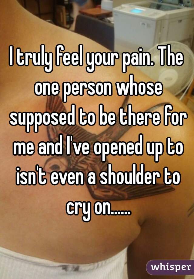 I truly feel your pain. The one person whose supposed to be there for me and I've opened up to isn't even a shoulder to cry on......