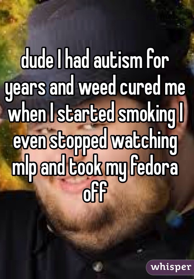 dude I had autism for years and weed cured me when I started smoking I even stopped watching mlp and took my fedora off