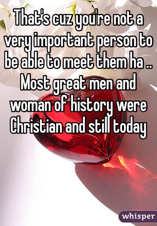 That's cuz you're not a very important person to be able to meet them ha .. Most great men and woman of history were Christian and still today 