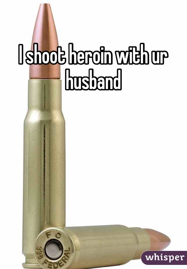 I shoot heroin with ur husband 