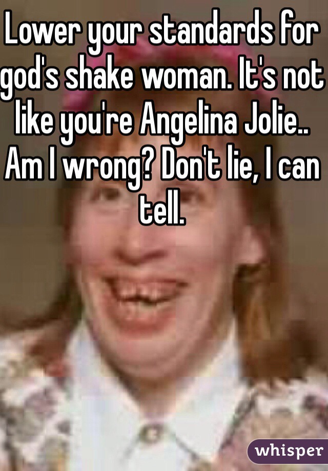Lower your standards for god's shake woman. It's not like you're Angelina Jolie.. Am I wrong? Don't lie, I can tell.