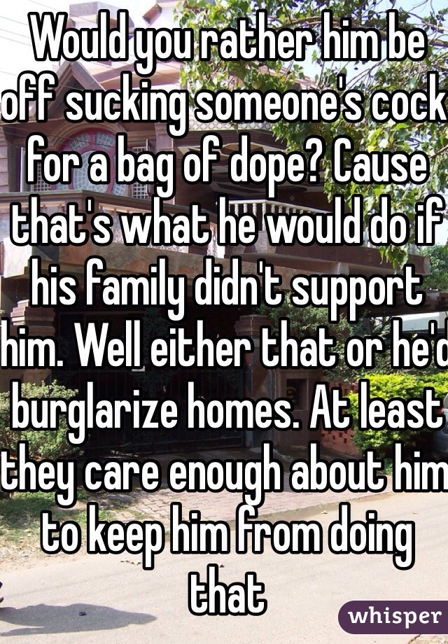 Would you rather him be off sucking someone's cock for a bag of dope? Cause that's what he would do if his family didn't support him. Well either that or he'd burglarize homes. At least they care enough about him to keep him from doing that