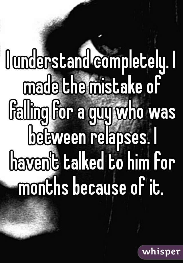 I understand completely. I made the mistake of falling for a guy who was between relapses. I haven't talked to him for months because of it. 
