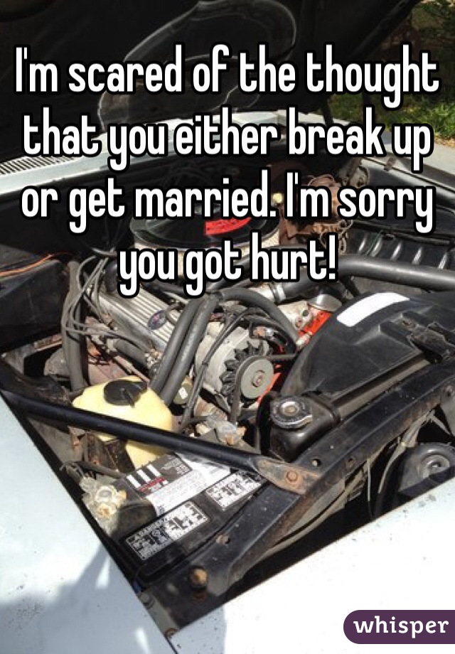 I'm scared of the thought that you either break up or get married. I'm sorry you got hurt!
