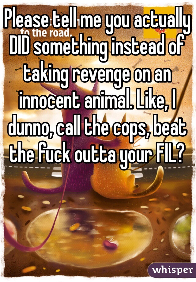 Please tell me you actually DID something instead of taking revenge on an innocent animal. Like, I dunno, call the cops, beat the fuck outta your FIL? 