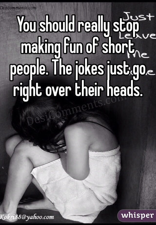 You should really stop making fun of short people. The jokes just go right over their heads. 