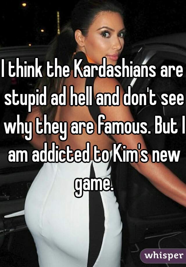 I think the Kardashians are stupid ad hell and don't see why they are famous. But I am addicted to Kim's new game.