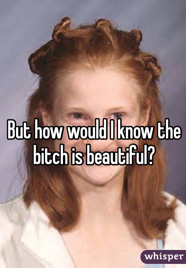 But how would I know the bitch is beautiful?