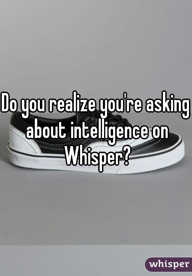 Do you realize you're asking about intelligence on Whisper?