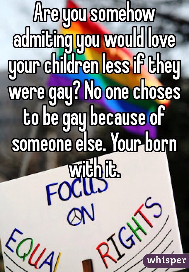 Are you somehow admiting you would love your children less if they were gay? No one choses to be gay because of someone else. Your born with it. 