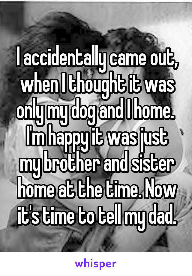 I accidentally came out, when I thought it was only my dog and I home. 
I'm happy it was just my brother and sister home at the time. Now it's time to tell my dad.