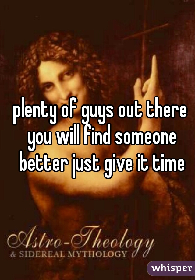 plenty of guys out there you will find someone better just give it time