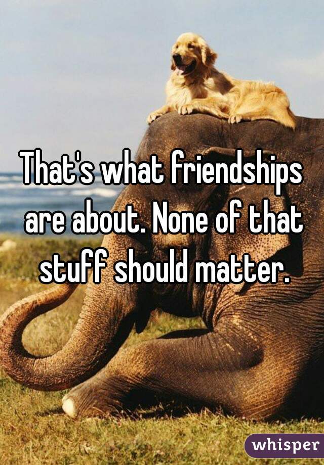 That's what friendships are about. None of that stuff should matter.