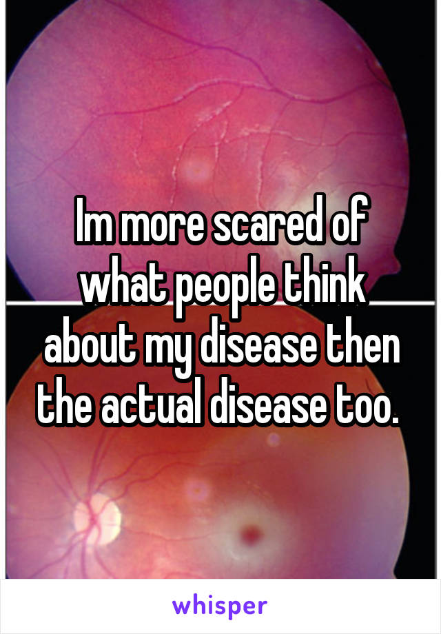 Im more scared of what people think about my disease then the actual disease too. 