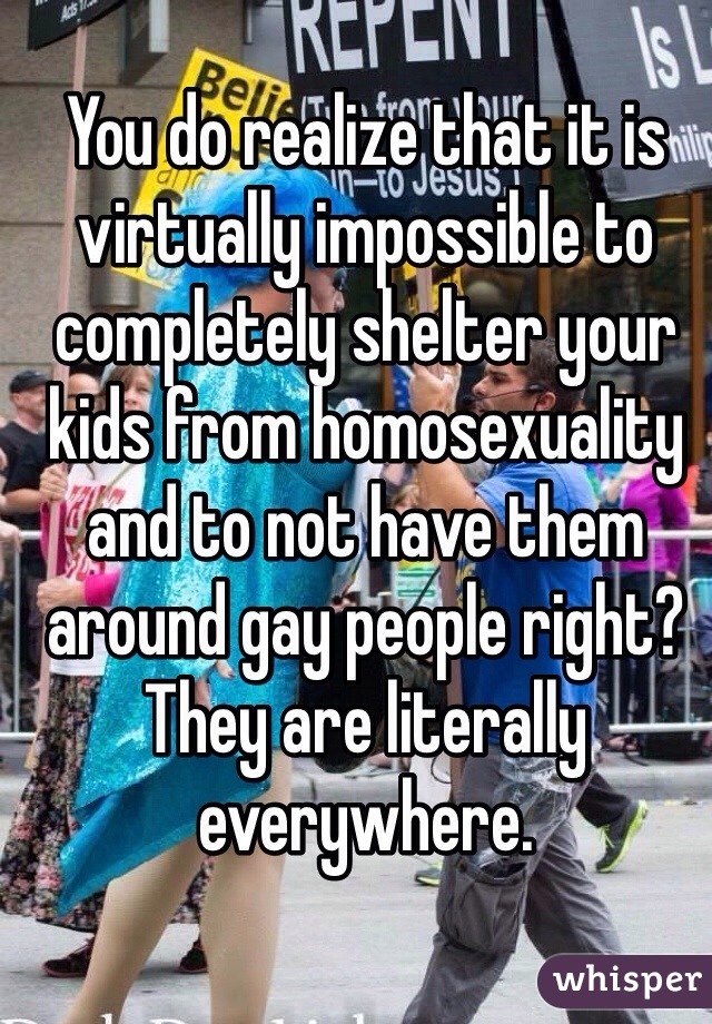 You do realize that it is virtually impossible to completely shelter your kids from homosexuality and to not have them around gay people right? They are literally everywhere. 