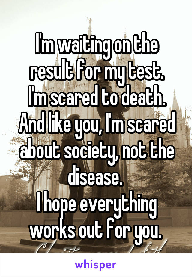 I'm waiting on the result for my test.
I'm scared to death.
And like you, I'm scared about society, not the disease. 
I hope everything works out for you. 
