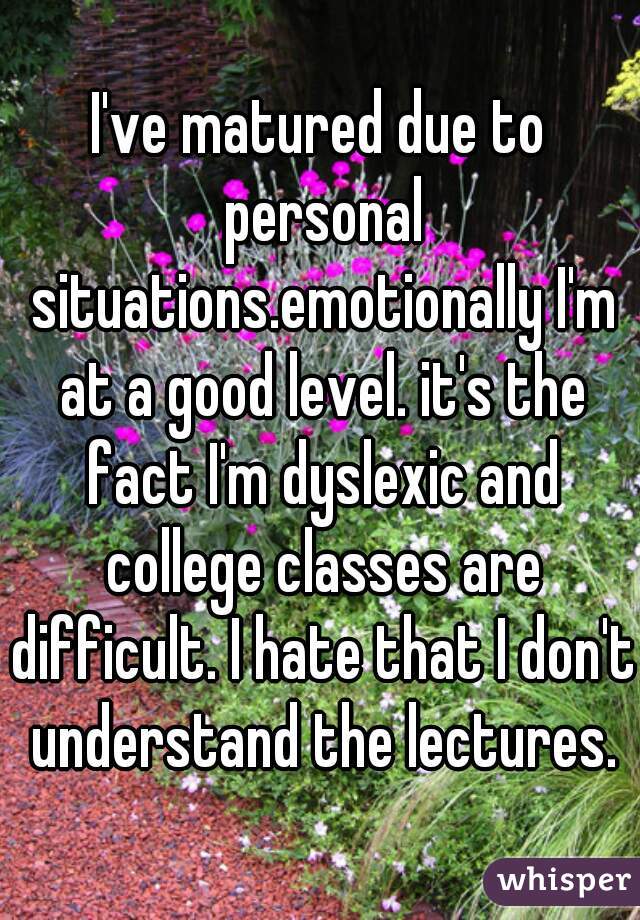I've matured due to personal situations.emotionally I'm at a good level. it's the fact I'm dyslexic and college classes are difficult. I hate that I don't understand the lectures.