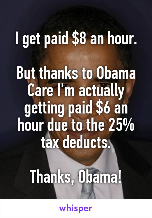 I get paid $8 an hour.

But thanks to Obama Care I'm actually getting paid $6 an hour due to the 25% tax deducts.

Thanks, Obama!