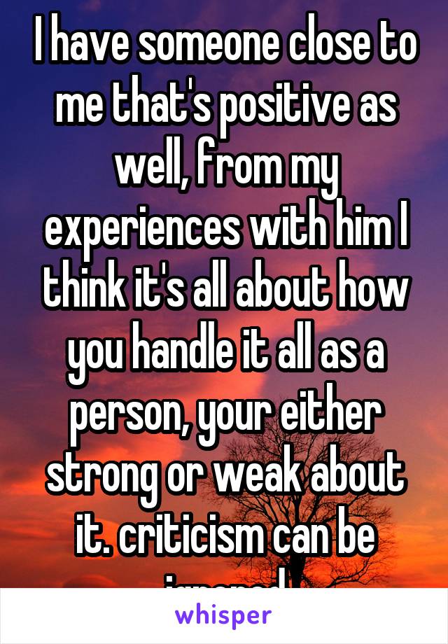I have someone close to me that's positive as well, from my experiences with him I think it's all about how you handle it all as a person, your either strong or weak about it. criticism can be ignored
