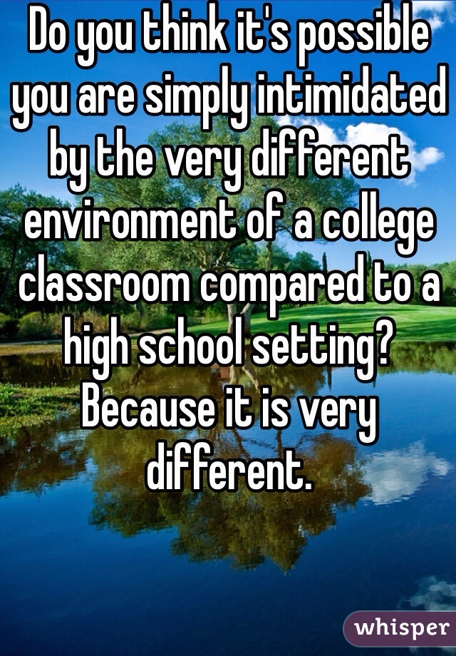 Do you think it's possible you are simply intimidated by the very different environment of a college classroom compared to a high school setting? Because it is very different.