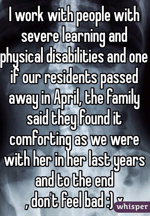 I work with people with severe learning and physical disabilities and one if our residents passed away in April, the family said they found it comforting as we were with her in her last years and to the end 
, don't feel bad :) x