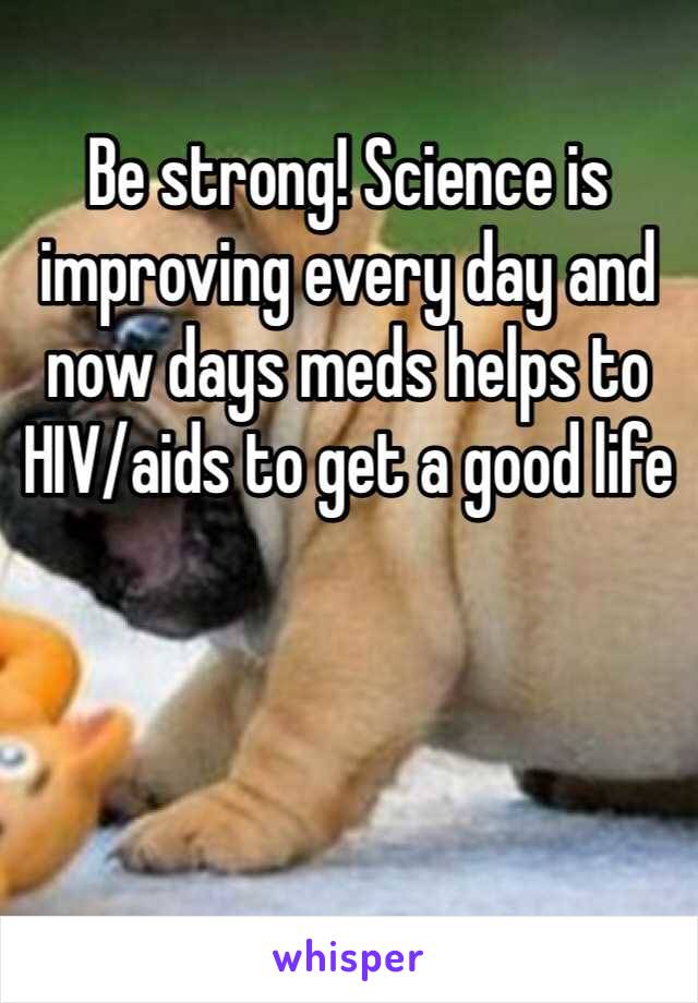 Be strong! Science is improving every day and now days meds helps to HIV/aids to get a good life