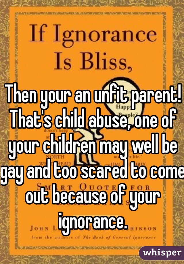Then your an unfit parent! That's child abuse, one of your children may well be gay and too scared to come out because of your ignorance.