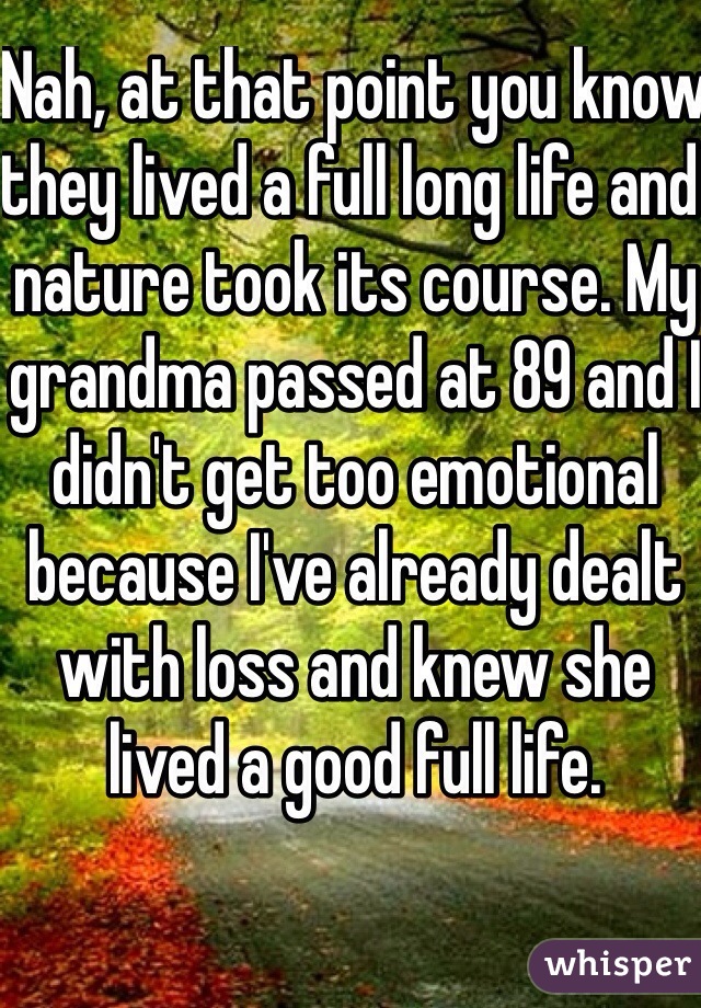 Nah, at that point you know they lived a full long life and nature took its course. My grandma passed at 89 and I didn't get too emotional because I've already dealt with loss and knew she lived a good full life. 