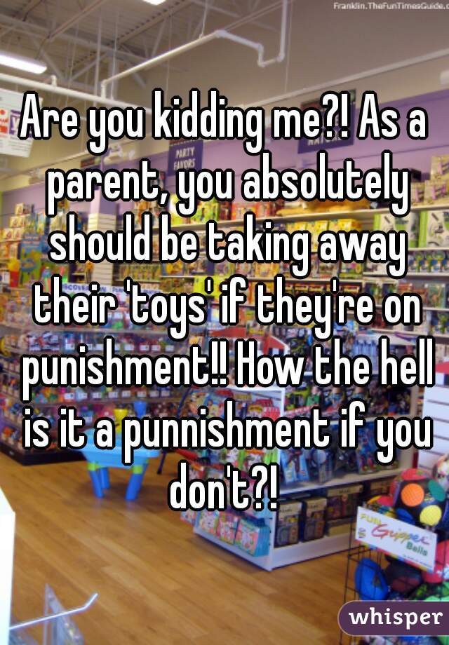 Are you kidding me?! As a parent, you absolutely should be taking away their 'toys' if they're on punishment!! How the hell is it a punnishment if you don't?! 