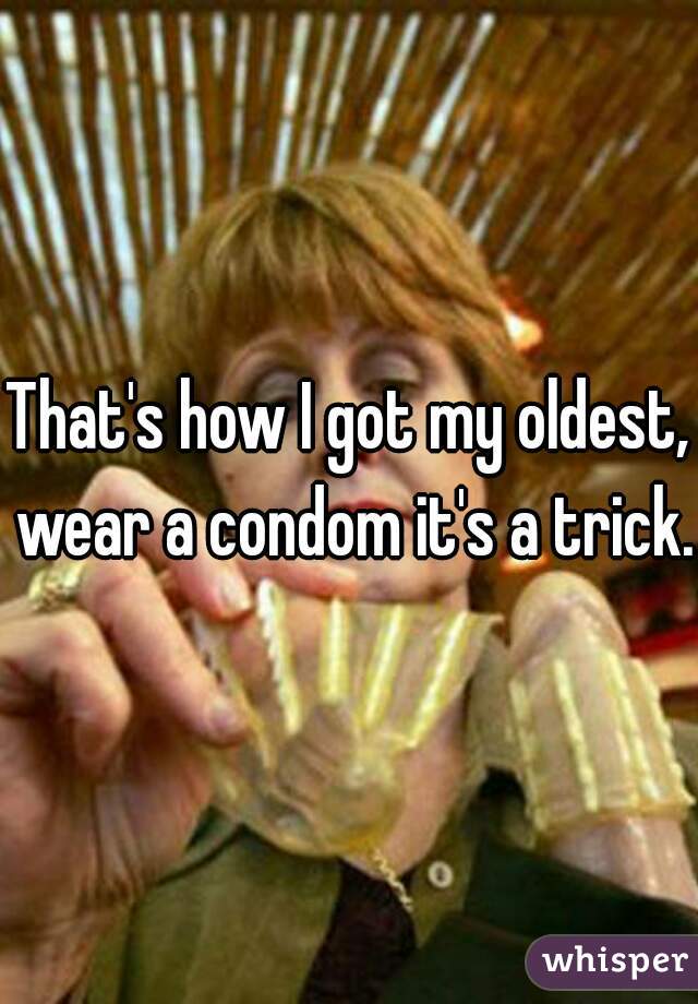 That's how I got my oldest, wear a condom it's a trick.