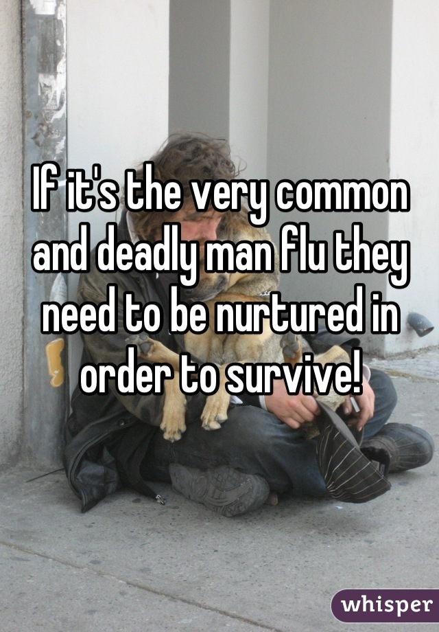 If it's the very common and deadly man flu they need to be nurtured in order to survive!