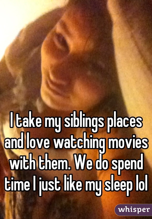 I take my siblings places and love watching movies with them. We do spend time I just like my sleep lol
