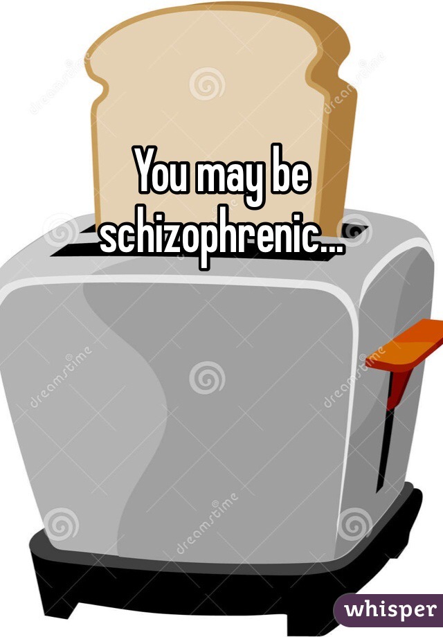 You may be schizophrenic...