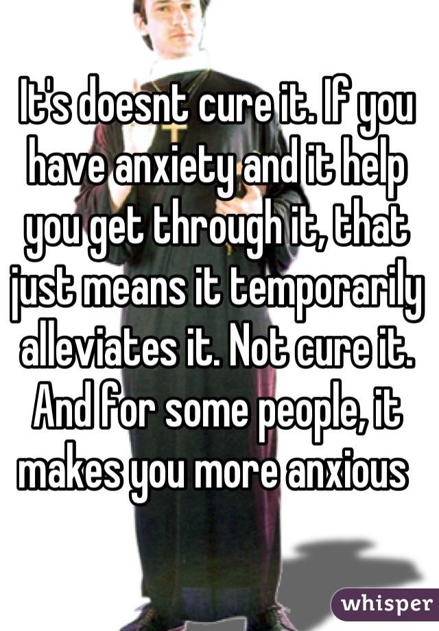 It's doesnt cure it. If you have anxiety and it help you get through it, that just means it temporarily alleviates it. Not cure it. And for some people, it makes you more anxious 