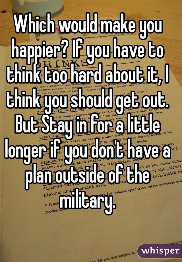 Which would make you happier? If you have to think too hard about it, I think you should get out. But Stay in for a little longer if you don't have a plan outside of the military.
