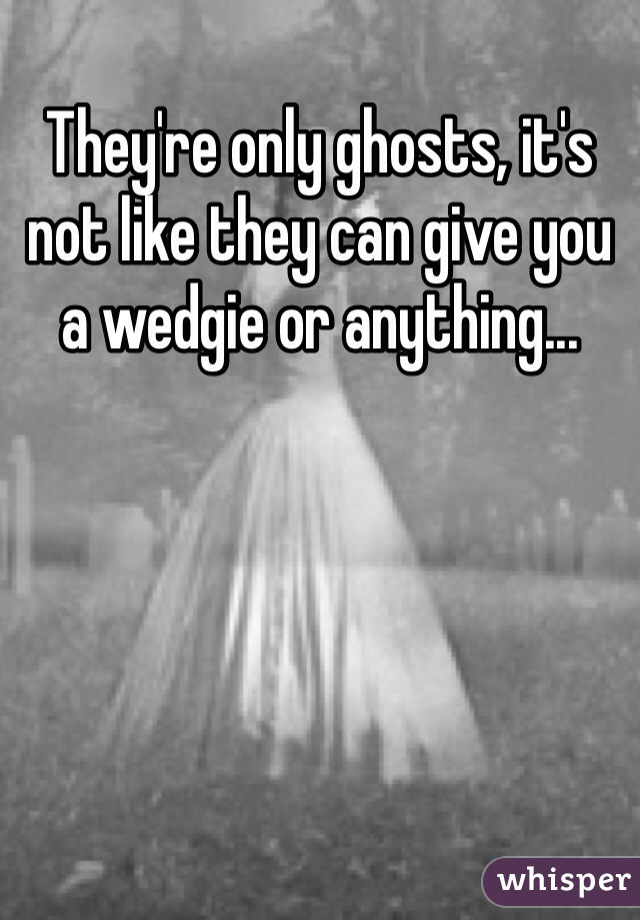 They're only ghosts, it's not like they can give you a wedgie or anything... 