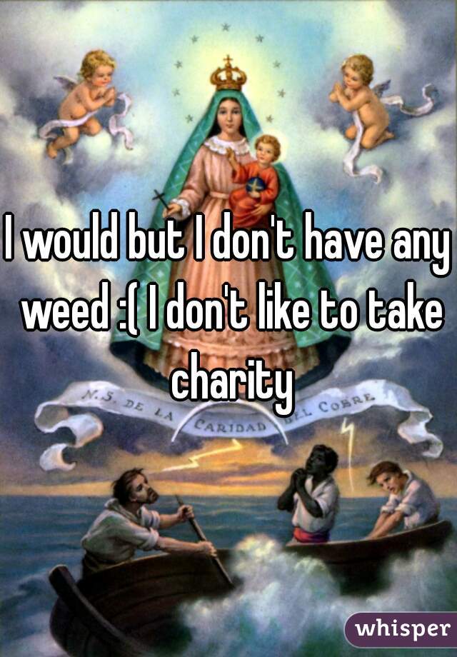 I would but I don't have any weed :( I don't like to take charity