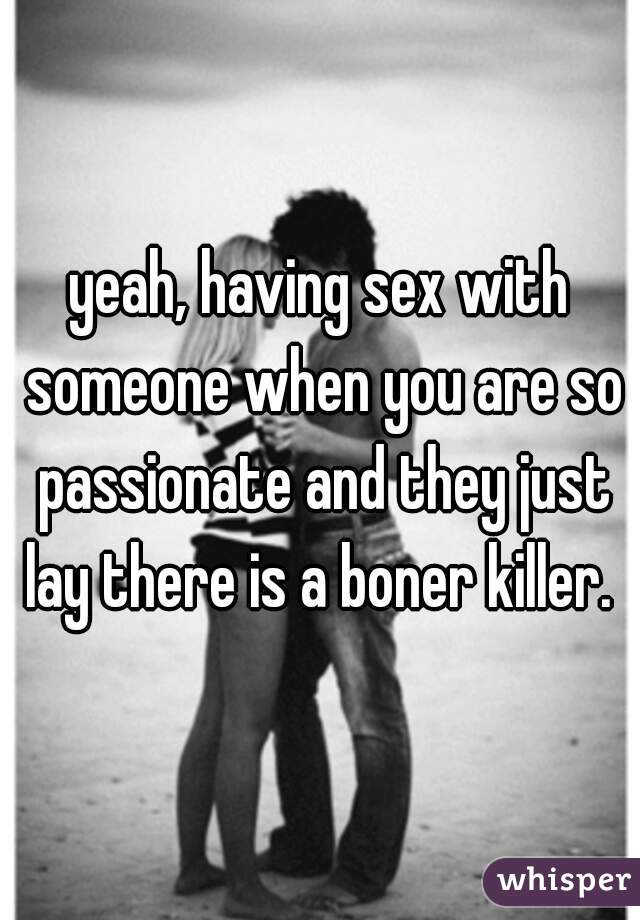 yeah, having sex with someone when you are so passionate and they just lay there is a boner killer. 