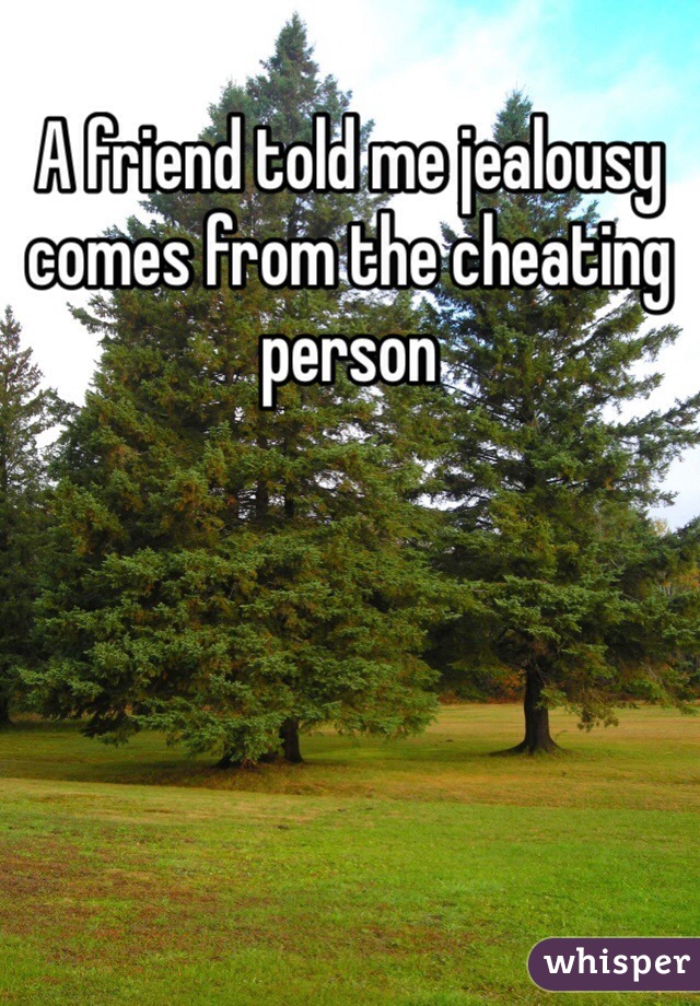 A friend told me jealousy comes from the cheating person