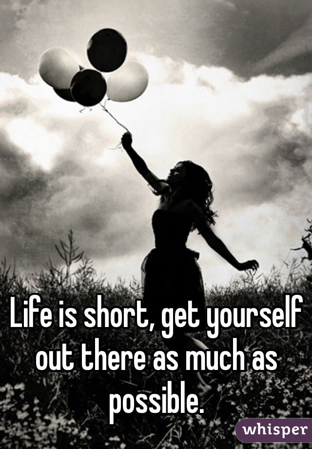 Life is short, get yourself out there as much as possible. 
