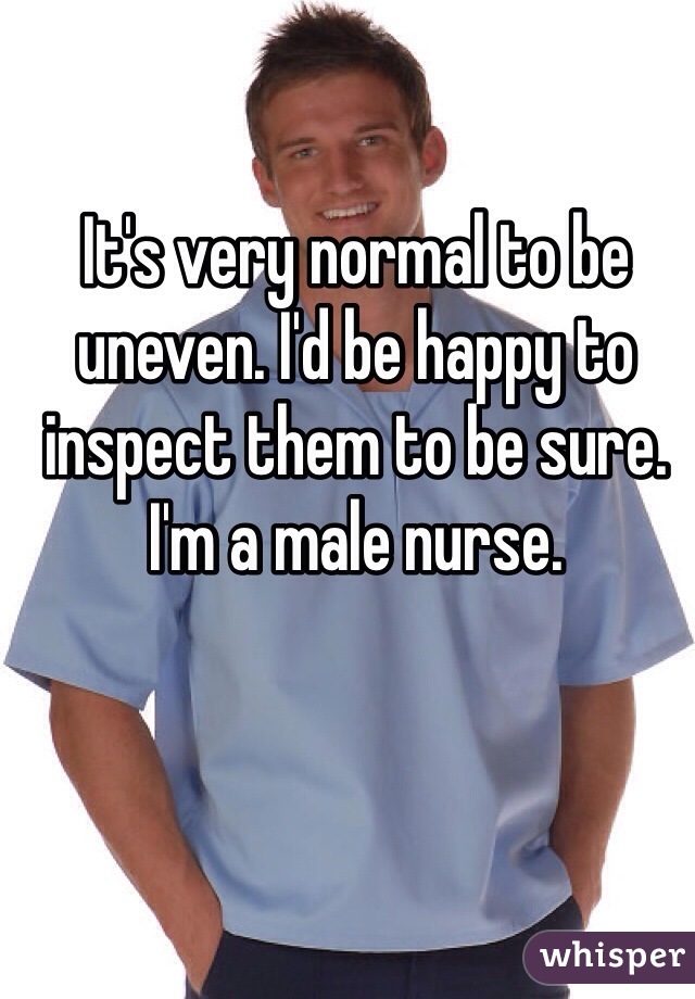 It's very normal to be uneven. I'd be happy to inspect them to be sure. I'm a male nurse. 