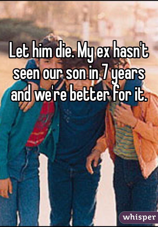 Let him die. My ex hasn't seen our son in 7 years and we're better for it.