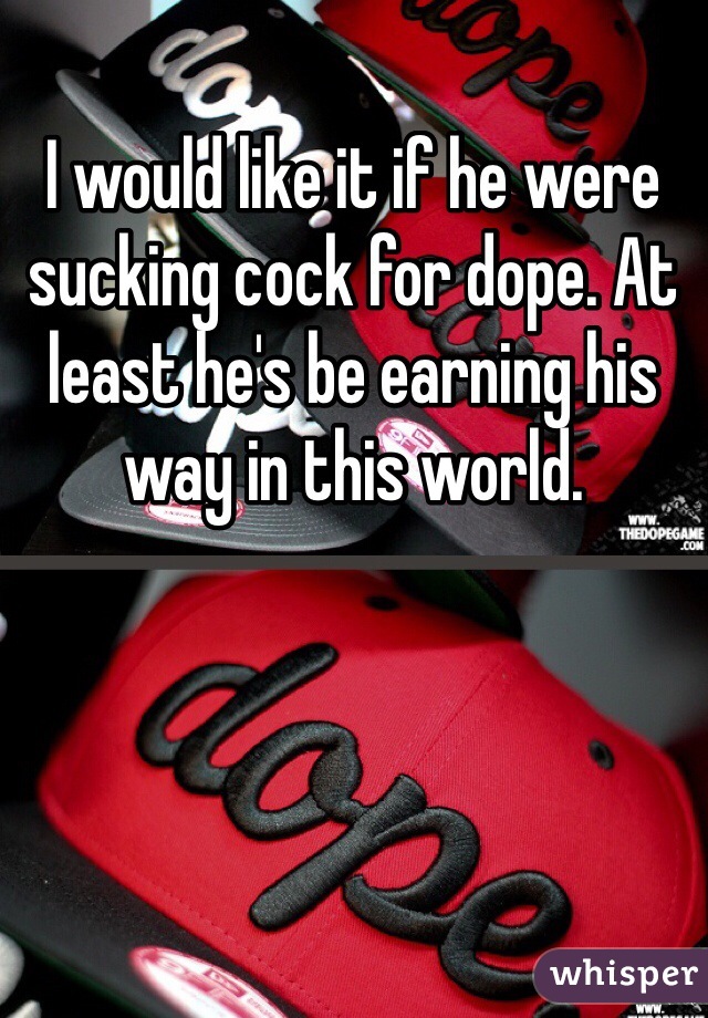 I would like it if he were sucking cock for dope. At least he's be earning his way in this world.