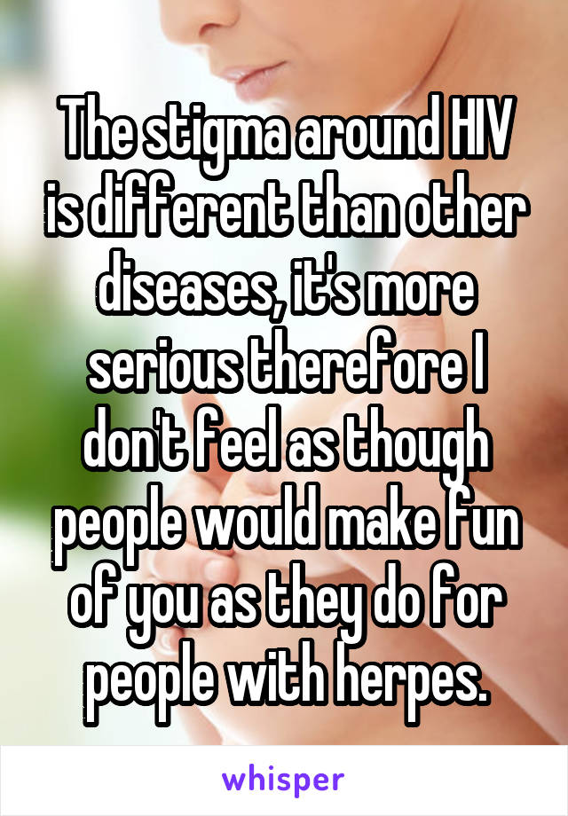 The stigma around HIV is different than other diseases, it's more serious therefore I don't feel as though people would make fun of you as they do for people with herpes.