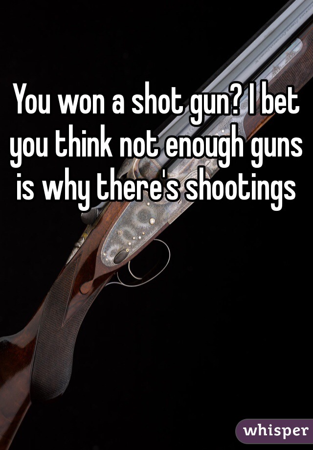 You won a shot gun? I bet you think not enough guns is why there's shootings 